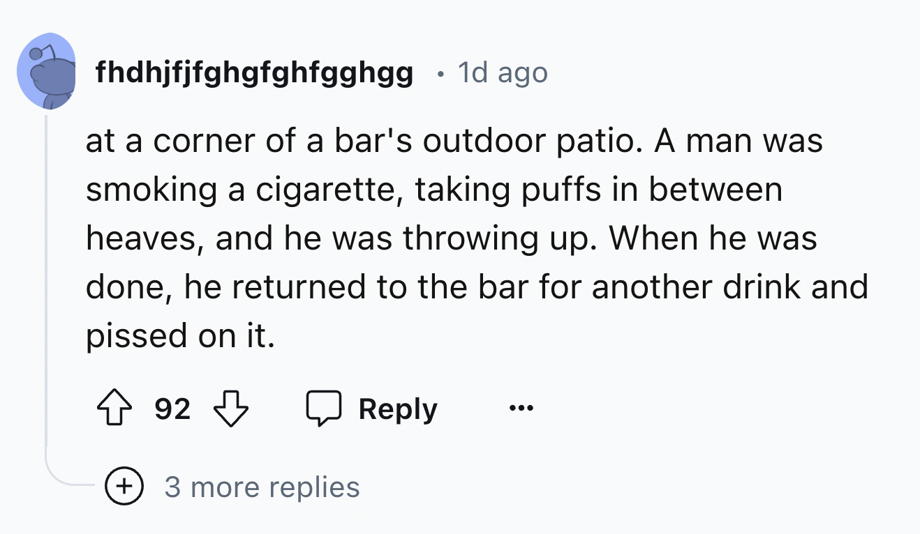 screenshot - fhdhjfjfghgfghfgghgg 1d ago at a corner of a bar's outdoor patio. A man was smoking a cigarette, taking puffs in between heaves, and he was throwing up. When he was done, he returned to the bar for another drink and pissed on it. 92 3 more re